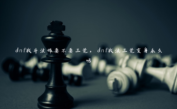 dnf战斗法师要不要三觉,dnf战法三觉变身永久吗 dnf战斗法师要不要三觉,dnf战法三觉变身永久吗