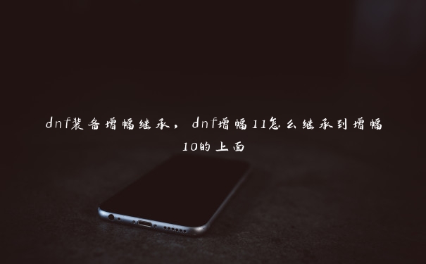 dnf装备增幅继承，dnf增幅11怎么继承到增幅10的上面